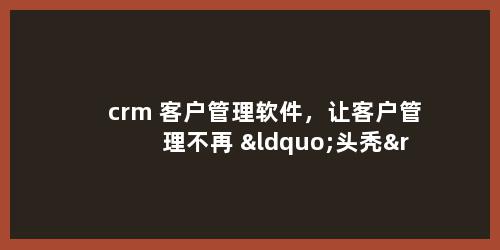 crm 客户管理软件，让客户管理不再 “头秃”！